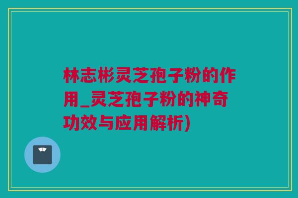林志彬灵芝孢子粉的作用_灵芝孢子粉的神奇功效与应用解析)
