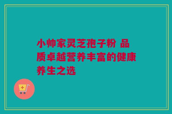 小帅家灵芝孢子粉 品质卓越营养丰富的健康养生之选