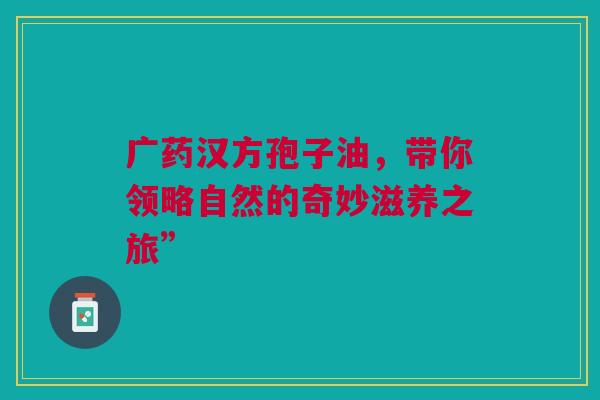 广药汉方孢子油，带你领略自然的奇妙滋养之旅”