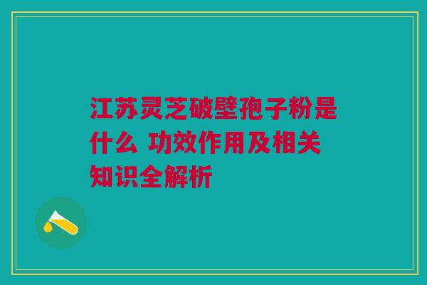 江苏灵芝破壁孢子粉是什么 功效作用及相关知识全解析