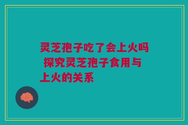 灵芝孢子吃了会上火吗 探究灵芝孢子食用与上火的关系