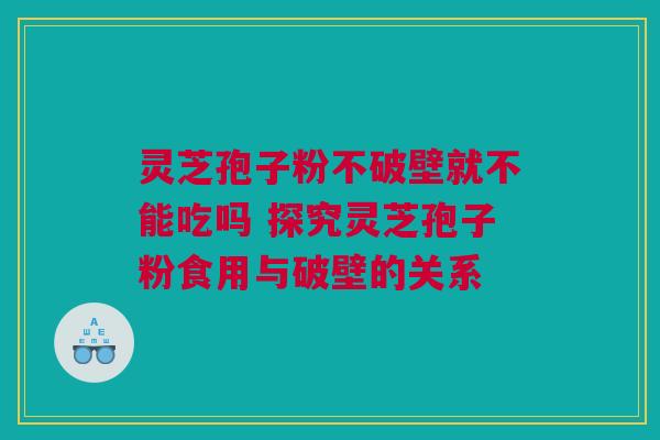 灵芝孢子粉不破壁就不能吃吗 探究灵芝孢子粉食用与破壁的关系