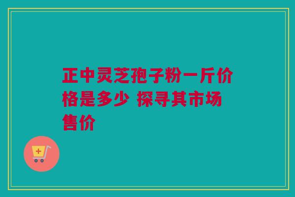 正中灵芝孢子粉一斤价格是多少 探寻其市场售价