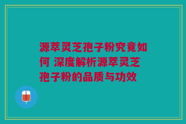 源萃灵芝孢子粉究竟如何 深度解析源萃灵芝孢子粉的品质与功效