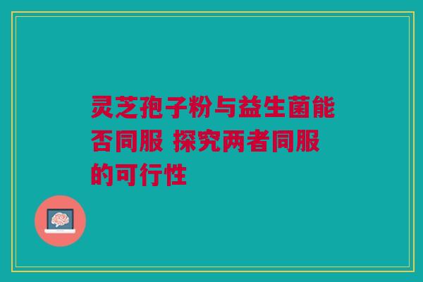 灵芝孢子粉与益生菌能否同服 探究两者同服的可行性