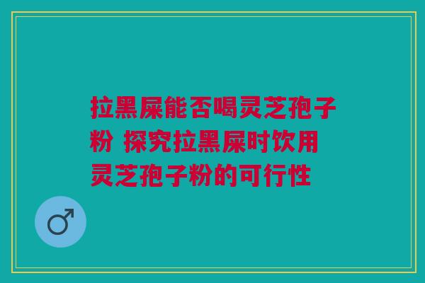 拉黑屎能否喝灵芝孢子粉 探究拉黑屎时饮用灵芝孢子粉的可行性