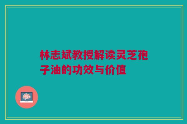 林志斌教授解读灵芝孢子油的功效与价值
