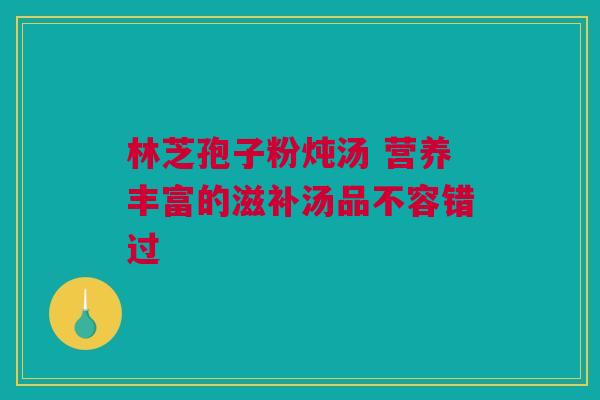 林芝孢子粉炖汤 营养丰富的滋补汤品不容错过