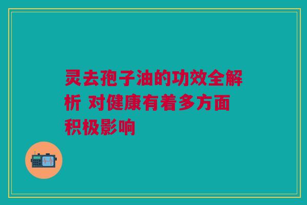 灵去孢子油的功效全解析 对健康有着多方面积极影响