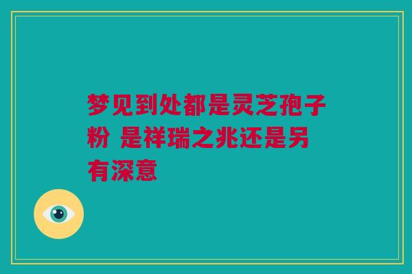 梦见到处都是灵芝孢子粉 是祥瑞之兆还是另有深意