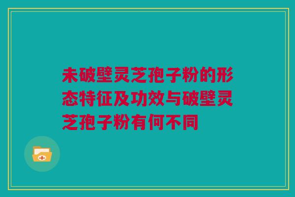 未破壁灵芝孢子粉的形态特征及功效与破壁灵芝孢子粉有何不同