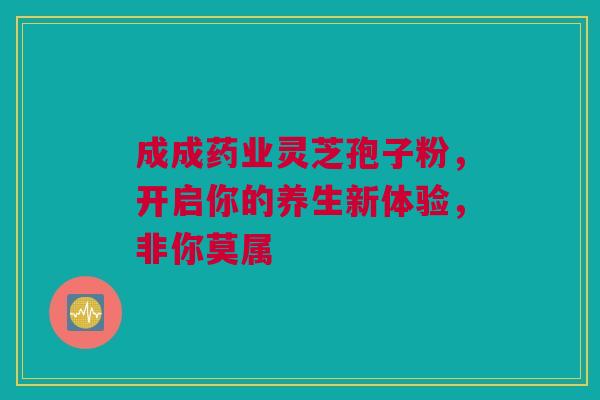成成药业灵芝孢子粉，开启你的养生新体验，非你莫属