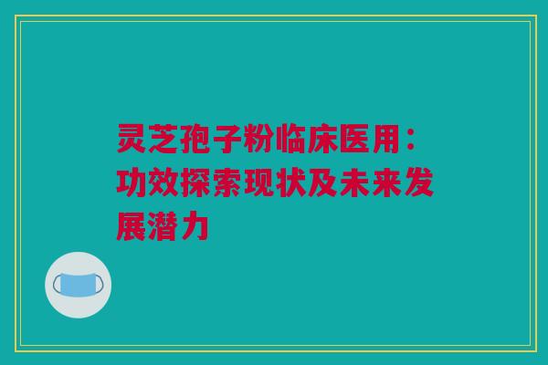 灵芝孢子粉临床医用：功效探索现状及未来发展潜力