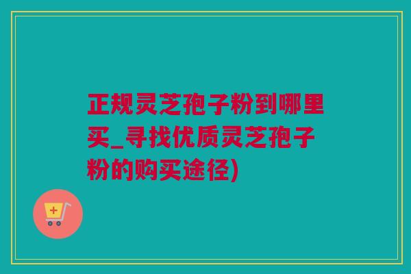 正规灵芝孢子粉到哪里买_寻找优质灵芝孢子粉的购买途径)