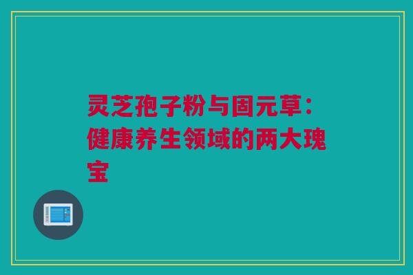 灵芝孢子粉与固元草：健康养生领域的两大瑰宝