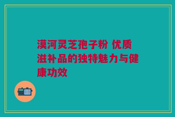 漠河灵芝孢子粉 优质滋补品的独特魅力与健康功效