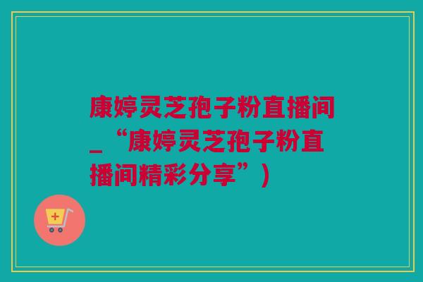 康婷灵芝孢子粉直播间_“康婷灵芝孢子粉直播间精彩分享”)