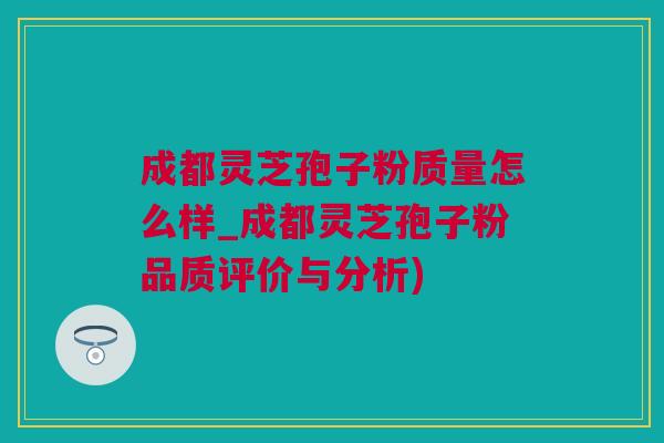 成都灵芝孢子粉质量怎么样_成都灵芝孢子粉品质评价与分析)