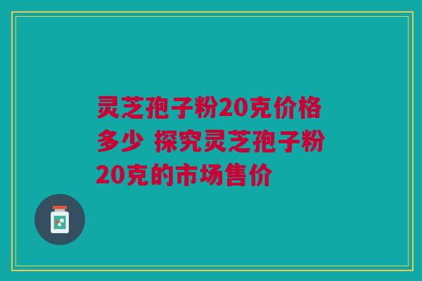 灵芝孢子粉20克价格多少 探究灵芝孢子粉20克的市场售价