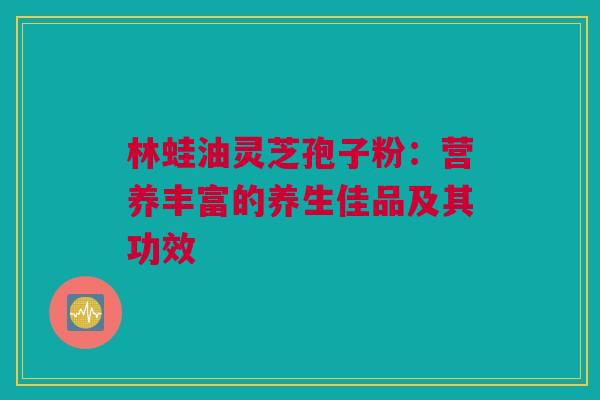 林蛙油灵芝孢子粉：营养丰富的养生佳品及其功效